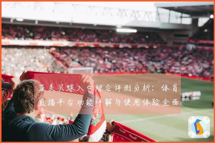亚美买球入口综合评测分析：体育直播平台功能详解与使用体验全面呈现