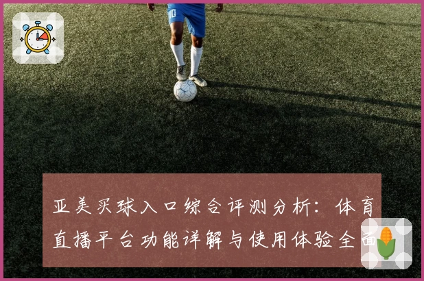 亚美买球入口综合评测分析：体育直播平台功能详解与使用体验全面呈现